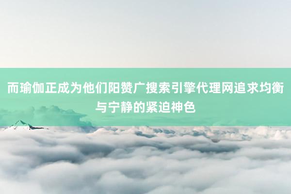 而瑜伽正成为他们阳赞广搜索引擎代理网追求均衡与宁静的紧迫神色